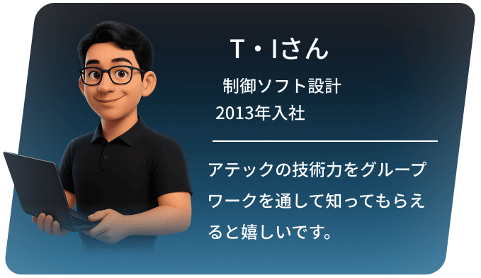 T・Iさん 制御ソフト設計 2013年入社 アテックの技術力をグループワークを通して知ってもらえると嬉しいです。